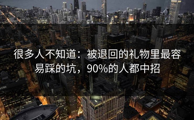 很多人不知道：被退回的礼物里最容易踩的坑，90%的人都中招