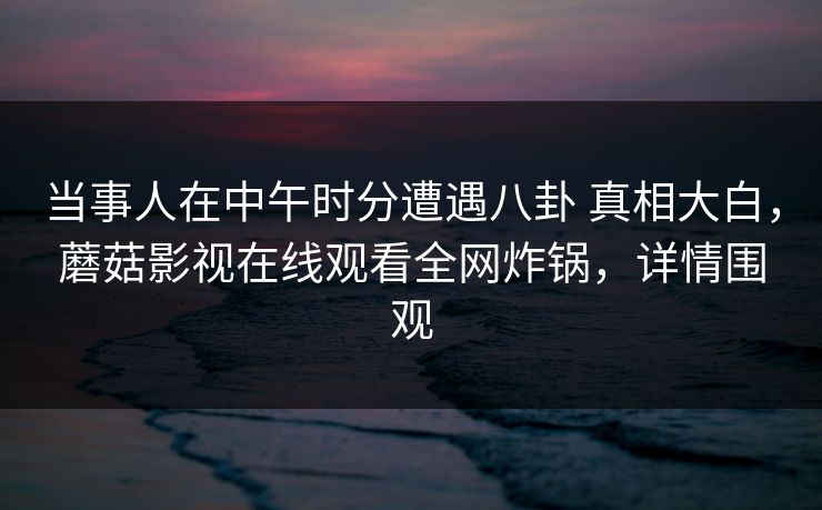 当事人在中午时分遭遇八卦 真相大白，蘑菇影视在线观看全网炸锅，详情围观