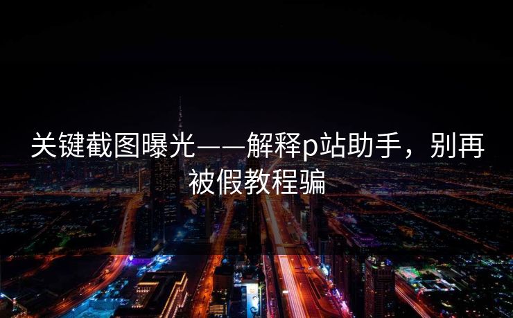 关键截图曝光——解释p站助手，别再被假教程骗