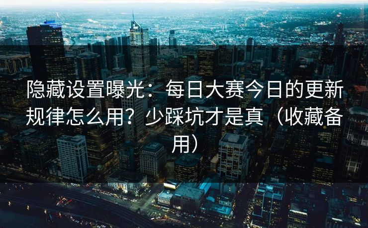 隐藏设置曝光：每日大赛今日的更新规律怎么用？少踩坑才是真（收藏备用）