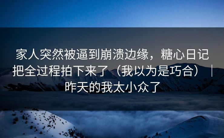 家人突然被逼到崩溃边缘，糖心日记把全过程拍下来了（我以为是巧合）｜昨天的我太小众了