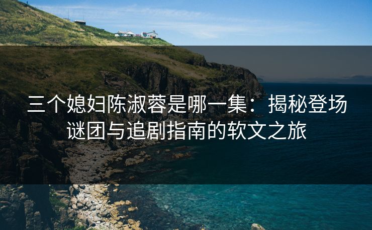 三个媳妇陈淑蓉是哪一集：揭秘登场谜团与追剧指南的软文之旅