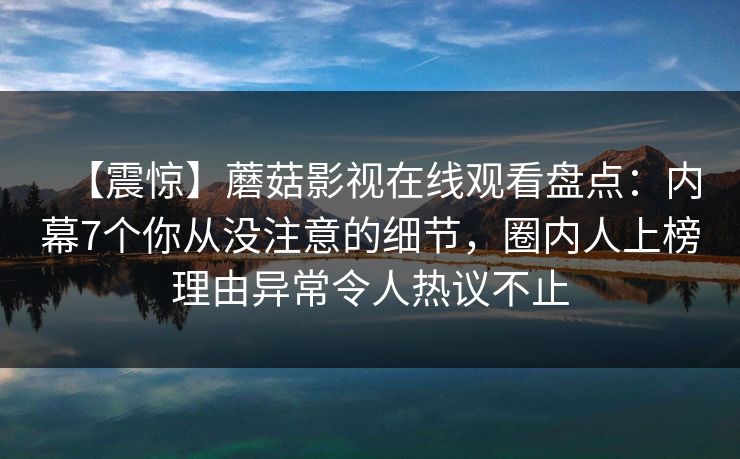 【震惊】蘑菇影视在线观看盘点：内幕7个你从没注意的细节，圈内人上榜理由异常令人热议不止