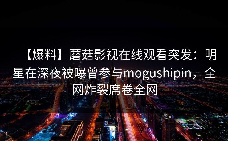 【爆料】蘑菇影视在线观看突发:明星在深夜被曝曾参与mogushipin,全网炸裂席卷全网 【爆料】蘑菇影视在线观看突发:明星在深夜被曝曾参与mogushipin,全网炸裂席卷全网