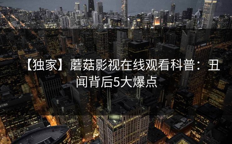 【独家】蘑菇影视在线观看科普:丑闻背后5大爆点