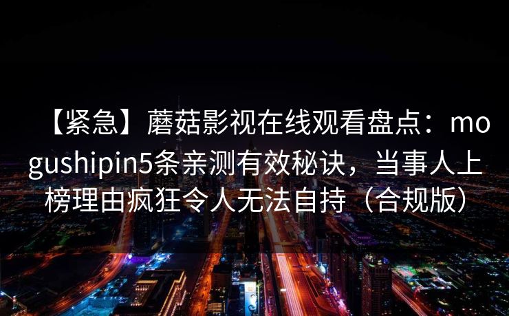 【紧急】蘑菇影视在线观看盘点：mogushipin5条亲测有效秘诀，当事人上榜理由疯狂令人无法自持（合规版）
