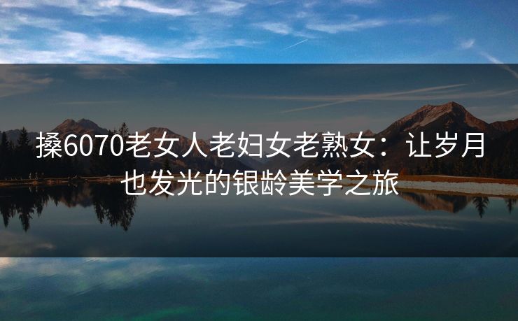搡6070老女人老妇女老熟女:让岁月也发光的银龄美学之旅 搡6070老女人老妇女老熟女:让岁月也发光的银龄美学之旅