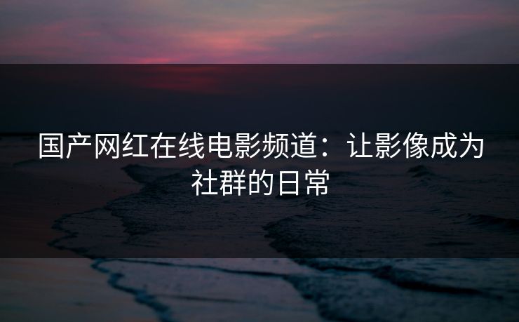 国产网红在线电影频道：让影像成为社群的日常