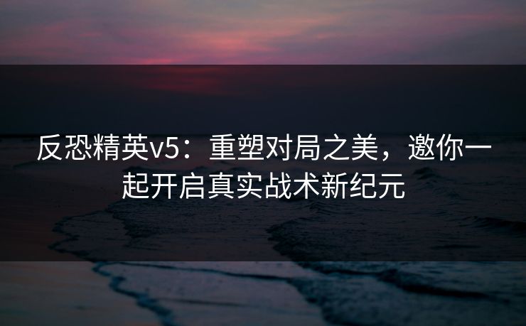 反恐精英v5：重塑对局之美，邀你一起开启真实战术新纪元