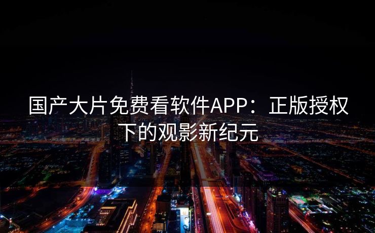国产大片免费看软件APP：正版授权下的观影新纪元