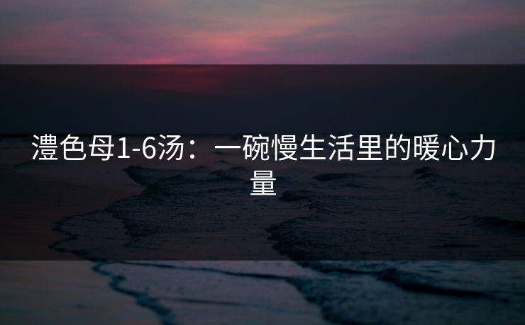 澧色母1-6汤：一碗慢生活里的暖心力量