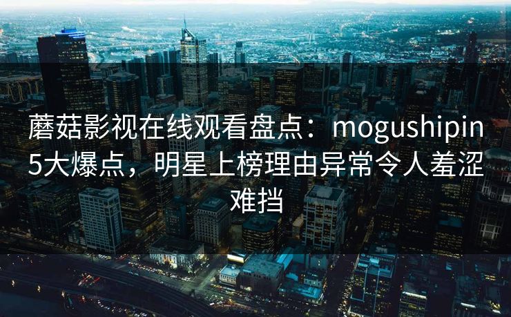 蘑菇影视在线观看盘点：mogushipin5大爆点，明星上榜理由异常令人羞涩难挡