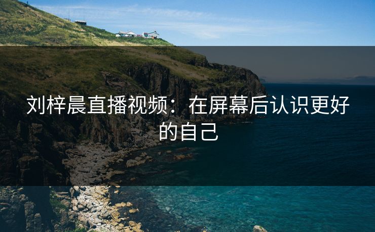 刘梓晨直播视频：在屏幕后认识更好的自己