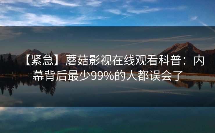 【紧急】蘑菇影视在线观看科普：内幕背后最少99%的人都误会了