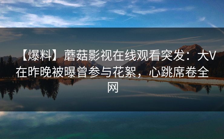 【爆料】蘑菇影视在线观看突发：大V在昨晚被曝曾参与花絮，心跳席卷全网