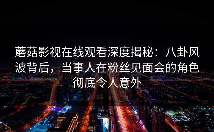 蘑菇影视在线观看深度揭秘：八卦风波背后，当事人在粉丝见面会的角色彻底令人意外