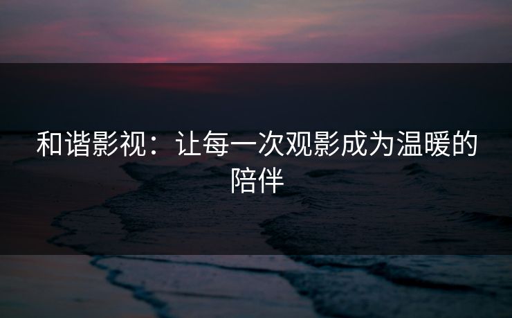 和谐影视：让每一次观影成为温暖的陪伴