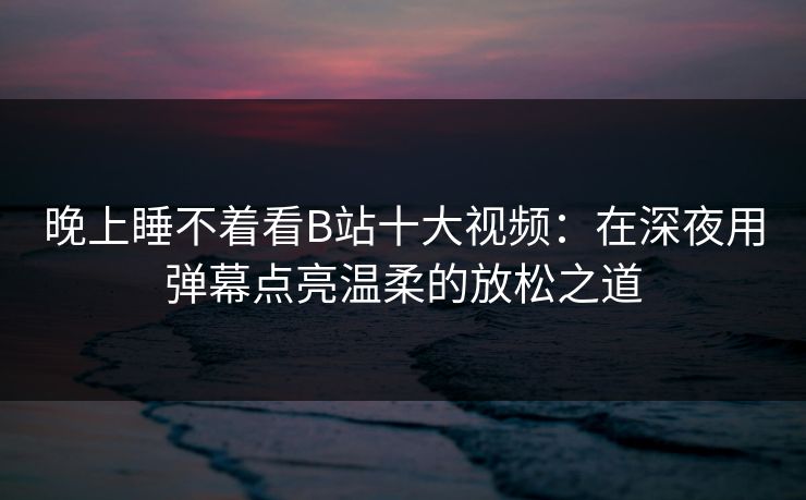 晚上睡不着看B站十大视频：在深夜用弹幕点亮温柔的放松之道