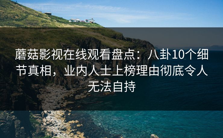 蘑菇影视在线观看盘点：八卦10个细节真相，业内人士上榜理由彻底令人无法自持