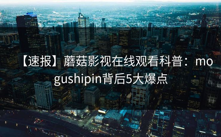 【速报】蘑菇影视在线观看科普：mogushipin背后5大爆点