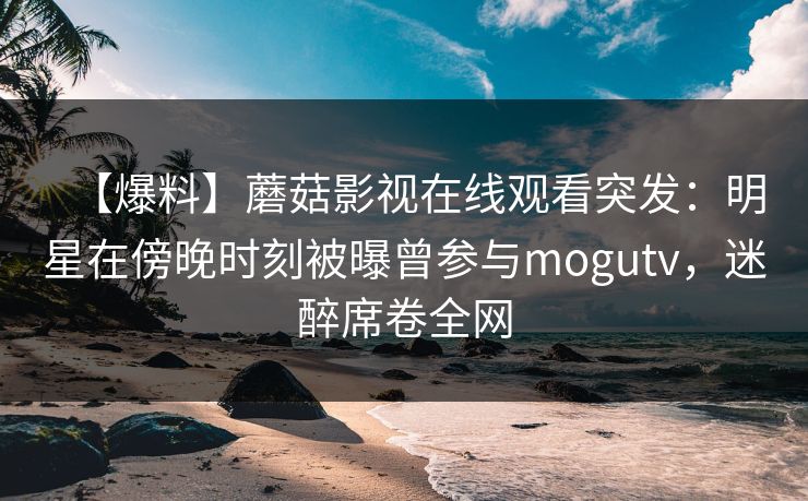 【爆料】蘑菇影视在线观看突发:明星在傍晚时刻被曝曾参与mogutv,迷醉席卷全网