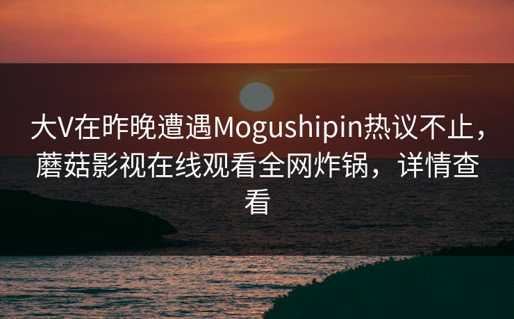 大V在昨晚遭遇Mogushipin热议不止,蘑菇影视在线观看全网炸锅,详情查看