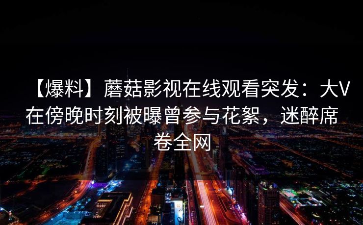【爆料】蘑菇影视在线观看突发:大V在傍晚时刻被曝曾参与花絮,迷醉席卷全网