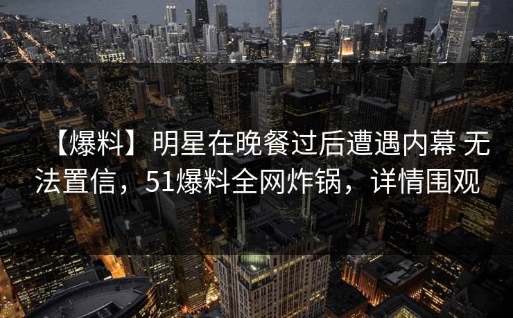 【爆料】明星在晚餐过后遭遇内幕 无法置信，51爆料全网炸锅，详情围观