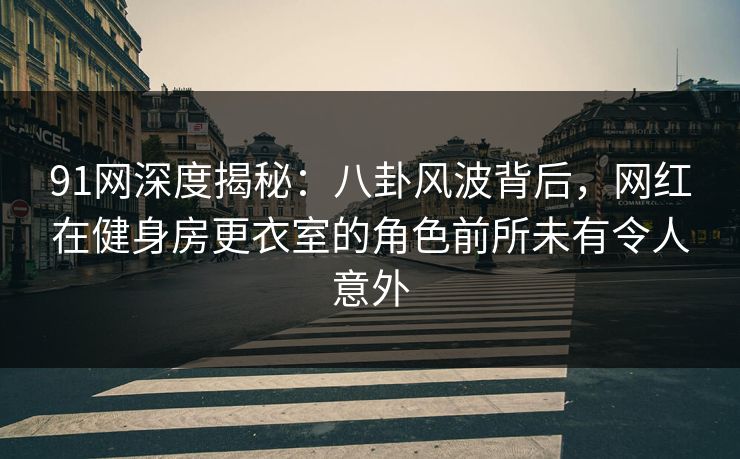 91网深度揭秘：八卦风波背后，网红在健身房更衣室的角色前所未有令人意外