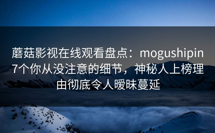 蘑菇影视在线观看盘点：mogushipin7个你从没注意的细节，神秘人上榜理由彻底令人暧昧蔓延