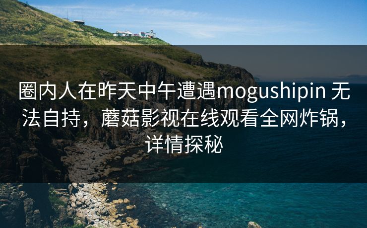 圈内人在昨天中午遭遇mogushipin 无法自持，蘑菇影视在线观看全网炸锅，详情探秘