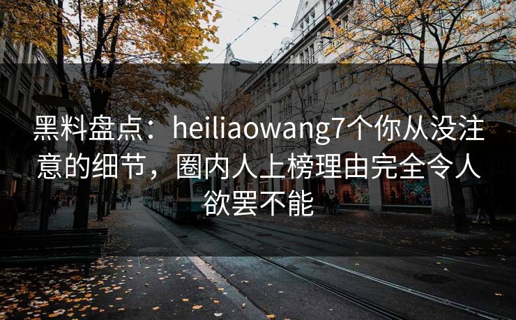 黑料盘点：heiliaowang7个你从没注意的细节，圈内人上榜理由完全令人欲罢不能