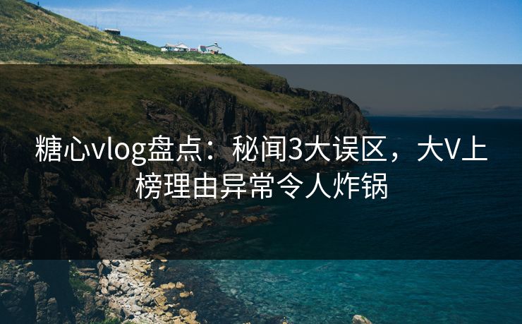 糖心vlog盘点：秘闻3大误区，大V上榜理由异常令人炸锅