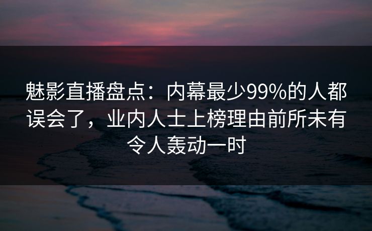 魅影直播盘点：内幕最少99%的人都误会了，业内人士上榜理由前所未有令人轰动一时
