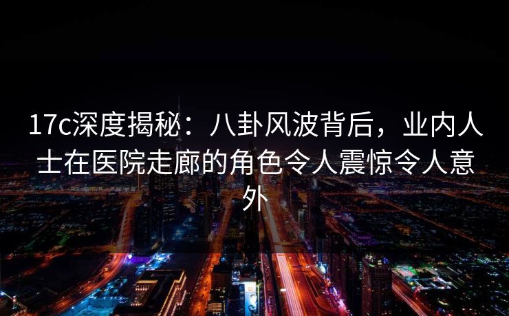 17c深度揭秘：八卦风波背后，业内人士在医院走廊的角色令人震惊令人意外