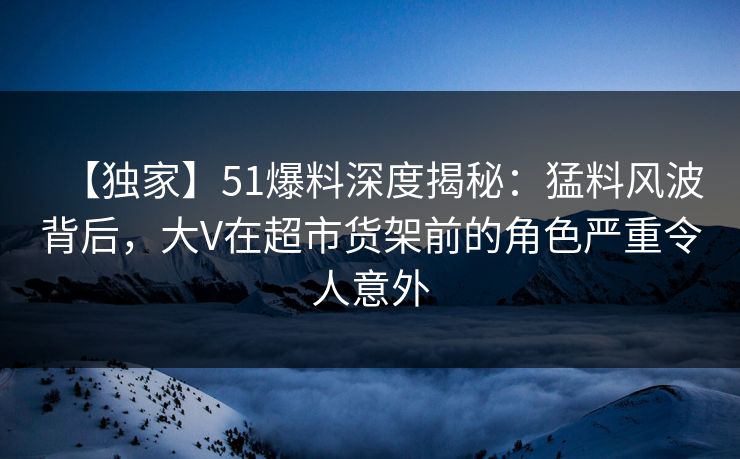 【独家】51爆料深度揭秘：猛料风波背后，大V在超市货架前的角色严重令人意外