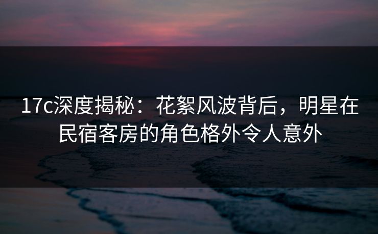 17c深度揭秘：花絮风波背后，明星在民宿客房的角色格外令人意外