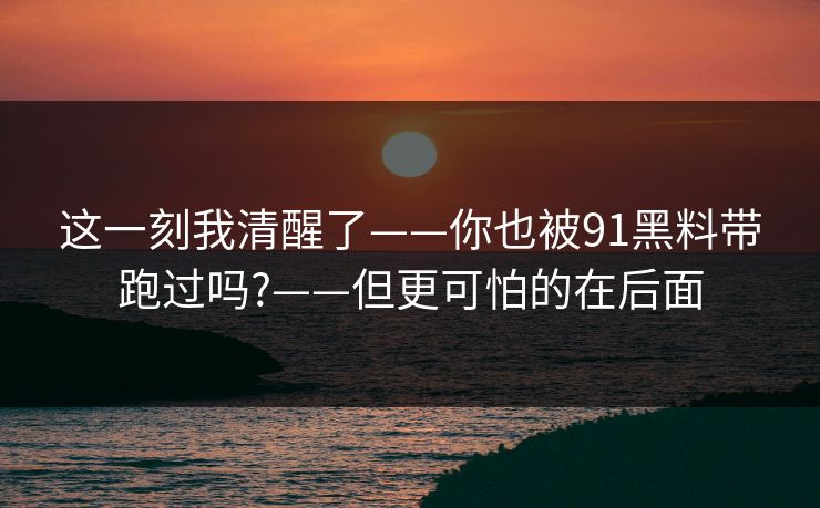 这一刻我清醒了——你也被91黑料带跑过吗?——但更可怕的在后面