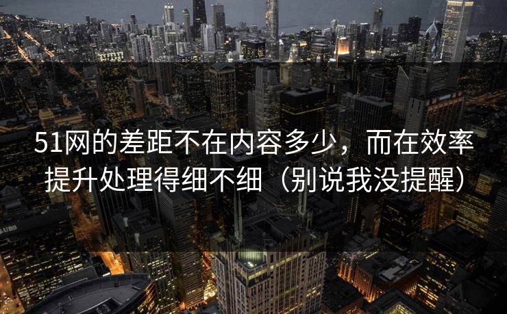 51网的差距不在内容多少，而在效率提升处理得细不细（别说我没提醒）