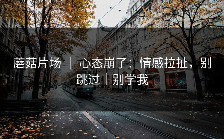 蘑菇片场 ｜ 心态崩了：情感拉扯，别跳过｜别学我