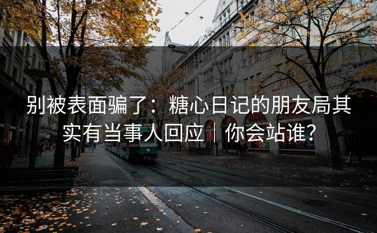别被表面骗了:糖心日记的朋友局其实有当事人回应|你会站谁?